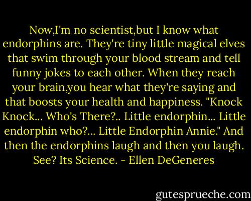 Now,I'm no scientist,but I know what endorphins are. They're tiny little magical elves that swim through your blood stream and tell funny jokes to each other. When they reach your brain,you hear what they're saying and that boosts your health and happiness. "Knock Knock... Who's There?.. Little endorphin... Little endorphin who?... Little Endorphin Annie." And then the endorphins laugh and then you laugh. See? Its Science. - Ellen DeGeneres