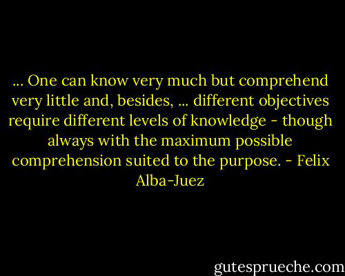 ... One can know very much but comprehend very little and, besides, ... different objectives require different levels of knowledge - though always with the maximum possible comprehension suited to the purpose. - Felix Alba-Juez
