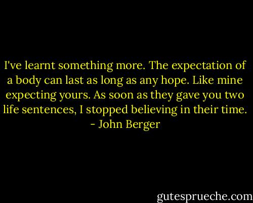 I've learnt something more. The expectation of a body can last as long as any hope. Like mine expecting yours. As soon as they gave you two life sentences, I stopped believing in their time. - John Berger