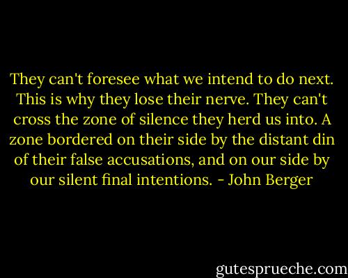 They can't foresee what we intend to do next. This is why they lose their nerve. They can't cross the zone of silence they herd us into. A zone bordered on their side by the distant din of their false accusations, and on our side by our silent final intentions. - John Berger