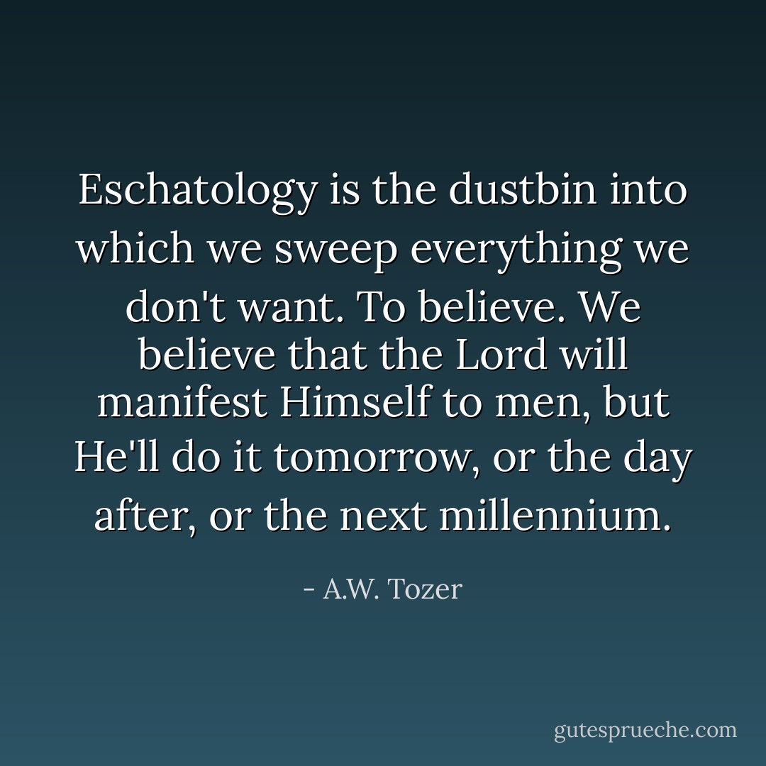 Eschatology is the dustbin into which we sweep everything we don't want. To believe. We believe that the Lord will manifest Himself to men, but He'll do it tomorrow, or the day after, or the next millennium. - A.W. Tozer