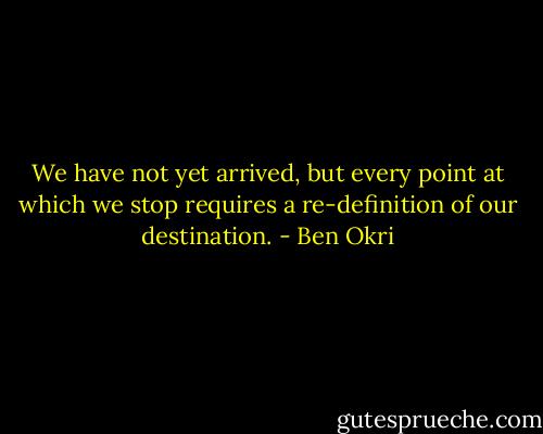 We have not yet arrived, but every point at which we stop requires a re-definition of our destination. - Ben Okri
