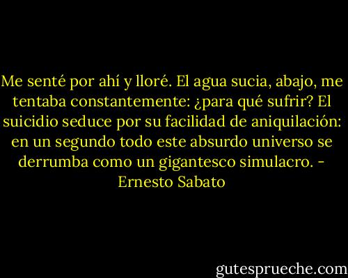 Me senté por ahí y lloré. El agua sucia, abajo, me tentaba constantemente: ¿para qué sufrir? El suicidio seduce por su facilidad de aniquilación: en un segundo todo este absurdo universo se derrumba como un gigantesco simulacro. - Ernesto Sabato