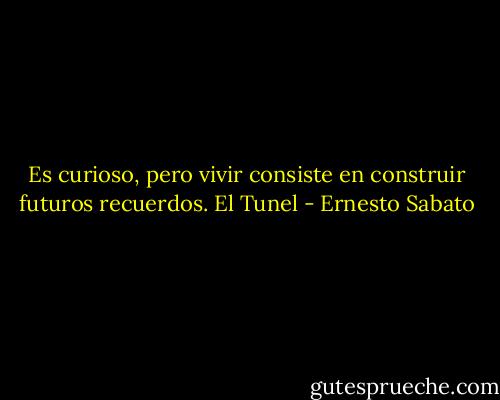 Es curioso, pero vivir consiste en construir futuros recuerdos.<br />El Tunel - Ernesto Sabato