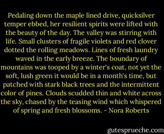 Pedaling down the maple lined drive, quicksilver temper ebbed, her resilient spirits were lifted with the beauty of the day. The valley was stirring with life. Small clusters of fragile violets and red clover dotted the rolling meadows. Lines of fresh laundry waved in the early breeze. The boundary of mountains was tooped by a winter's coat, not yet the soft, lush green it would be in a month's time, but patched with stark black trees and the intermittent color of pines. Clouds scudded thin and white across the sky, chased by the teasing wind which whispered of spring and fresh blossoms. - Nora Roberts