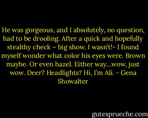 He was gorgeous, and I absolutely, no question, had to be drooling. After a quick and hopefully stealthy check – big show, I wasn’t!- I found myself wonder what color his eyes were. Brown maybe. Or even hazel. Either way…wow, just wow. Deer? Headlights? Hi, I’m Ali. - Gena Showalter