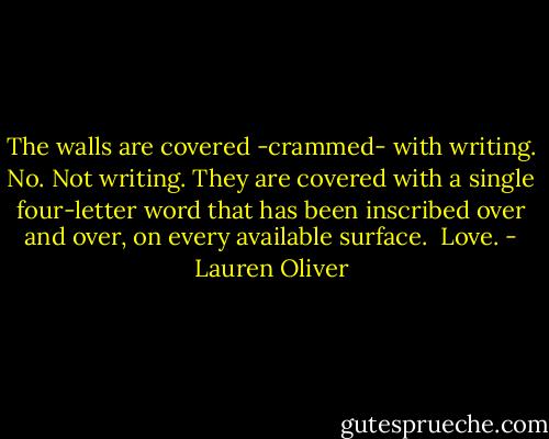 The walls are covered -crammed- with writing. No. Not writing. They are covered with a single four-letter word that has been inscribed over and over, on every available surface. <br />Love. - Lauren Oliver