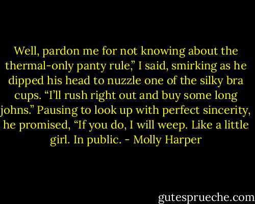 Well, pardon me for not knowing about the thermal-only panty rule,” I said, smirking as he dipped his head to nuzzle one of the silky bra cups. “I’ll rush right out and buy some long johns.”<br />Pausing to look up with perfect sincerity, he promised, “If you do, I will weep. Like a little girl. In public. - Molly Harper
