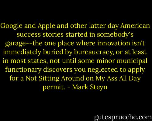 Google and Apple and other latter day American success stories started in somebody's garage--the one place where innovation isn't immediately buried by bureaucracy, or at least in most states, not until some minor municipal functionary discovers you neglected to apply for a Not Sitting Around on My Ass All Day permit. - Mark Steyn
