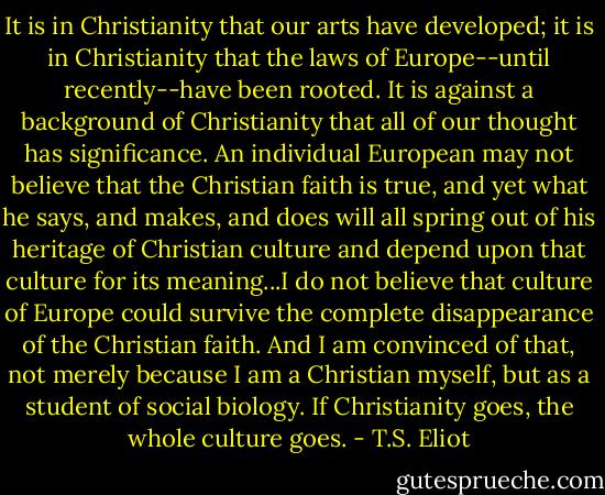 It is in Christianity that our arts have developed; it is in Christianity that the laws of Europe--until recently--have been rooted. It is against a background of Christianity that all of our thought has significance. An individual European may not believe that the Christian faith is true, and yet what he says, and makes, and does will all spring out of his heritage of Christian culture and depend upon that culture for its meaning...I do not believe that culture of Europe could survive the complete disappearance of the Christian faith. And I am convinced of that, not merely because I am a Christian myself, but as a student of social biology. If Christianity goes, the whole culture goes. - T.S. Eliot