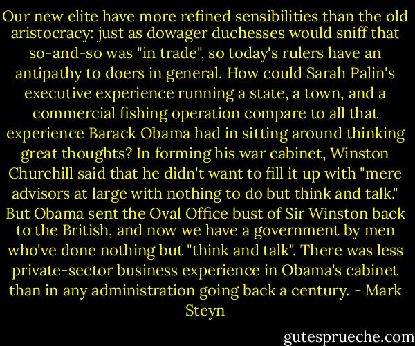 Our new elite have more refined sensibilities than the old aristocracy: just as dowager duchesses would sniff that so-and-so was "in trade", so today's rulers have an antipathy to doers in general. How could Sarah Palin's executive experience running a state, a town, and a commercial fishing operation compare to all that experience Barack Obama had in sitting around thinking great thoughts? In forming his war cabinet, Winston Churchill said that he didn't want to fill it up with "mere advisors at large with nothing to do but think and talk." But Obama sent the Oval Office bust of Sir Winston back to the British, and now we have a government by men who've done nothing but "think and talk". There was less private-sector business experience in Obama's cabinet than in any administration going back a century. - Mark Steyn