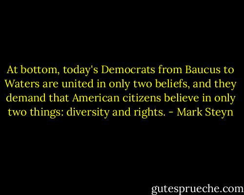 At bottom, today's Democrats from Baucus to Waters are united in only two beliefs, and they demand that American citizens believe in only two things: diversity and rights. - Mark Steyn