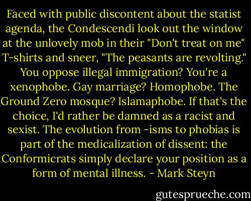 Faced with public discontent about the statist agenda, the Condescendi look out the window at the unlovely mob in their "Don't treat on me" T-shirts and sneer, "The peasants are revolting." You oppose illegal immigration? You're a xenophobe. Gay marriage? Homophobe. The Ground Zero mosque? Islamaphobe. If that's the choice, I'd rather be damned as a racist and sexist. The evolution from -isms to phobias is part of the medicalization of dissent: the Conformicrats simply declare your position as a form of mental illness. - Mark Steyn