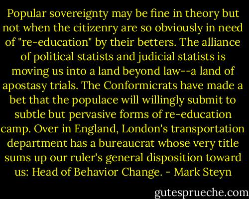 Popular sovereignty may be fine in theory but not when the citizenry are so obviously in need of "re-education" by their betters. The alliance of political statists and judicial statists is moving us into a land beyond law--a land of apostasy trials. The Conformicrats have made a bet that the populace will willingly submit to subtle but pervasive forms of re-education camp. Over in England, London's transportation department has a bureaucrat whose very title sums up our ruler's general disposition toward us: Head of Behavior Change. - Mark Steyn