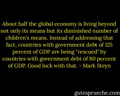 About half the global economy is living beyond not only its means but its diminished number of children's means. Instead of addressing that fact, countries with government debt of 125 percent of GDP are being "rescued" by countries with government debt of 80 percent of GDP. Good luck with that. - Mark Steyn