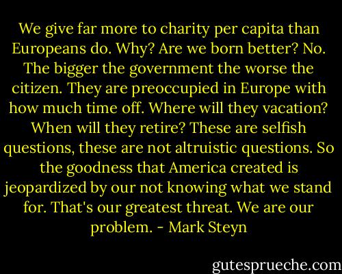 We give far more to charity per capita than Europeans do. Why? Are we born better? No. The bigger the government the worse the citizen. They are preoccupied in Europe with how much time off. Where will they vacation? When will they retire? These are selfish questions, these are not altruistic questions. So the goodness that America created is jeopardized by our not knowing what we stand for. That's our greatest threat. We are our problem. - Mark Steyn