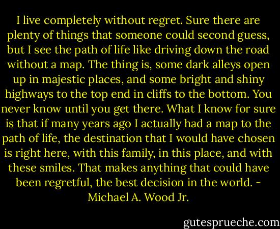 I live completely without regret. Sure there are plenty of things that someone could second guess, but I see the path of life like driving down the road without a map. The thing is, some dark alleys open up in majestic places, and some bright and shiny highways to the top end in cliffs to the bottom. You never know until you get there. What I know for sure is that if many years ago I actually had a map to the path of life, the destination that I would have chosen is right here, with this family, in this place, and with these smiles. That makes anything that could have been regretful, the best decision in the world. - Michael A. Wood Jr.