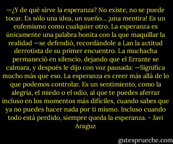 —¿Y de qué sirve la esperanza? No existe, no se puede tocar. Es sólo una idea, un sueño… ¡una mentira! Es un eufemismo como cualquier otro. La esperanza es únicamente una palabra bonita con la que maquillar la realidad —se defendió, recordándole a Lan la actitud derrotista de su primer encuentro.<br />La muchacha permaneció en silencio, dejando que el Errante se calmara, y después le dijo con voz pausada:<br />—Significa mucho más que eso. La esperanza es creer más allá de lo que podemos controlar. Es un sentimiento, como la alegría, el miedo o el odio, al que te puedes aferrar incluso en los momentos más difíciles, cuando sabes que ya no puedes hacer nada por ti mismo. Incluso cuando todo está perdido, siempre queda la esperanza. - Javi Araguz
