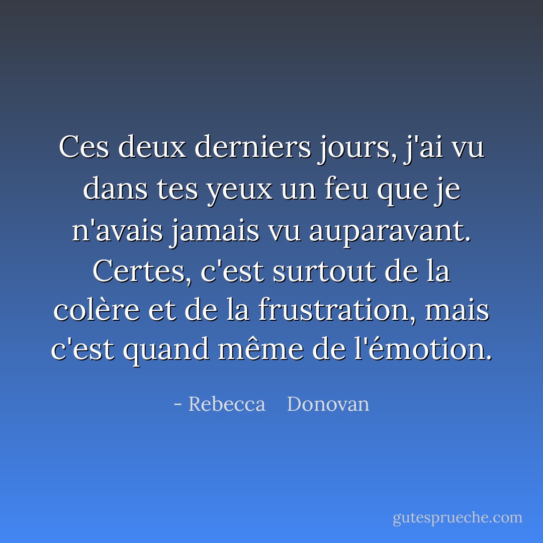 Ces deux derniers jours, j'ai vu dans tes yeux un feu que je n'avais jamais vu auparavant. Certes, c'est surtout de la colère et de la frustration, mais c'est quand même de l'émotion. - Rebecca    Donovan