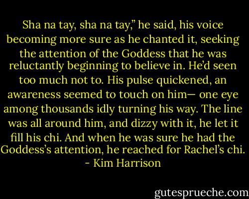 Sha na tay, sha na tay,” he said, his voice becoming more sure as he chanted it, seeking the attention of the Goddess that he was reluctantly beginning to believe in. He’d seen too much not to. His pulse quickened, an awareness seemed to touch on him— one eye among thousands idly turning his way. The line was all around him, and dizzy with it, he let it fill his chi. And when he was sure he had the Goddess’s attention, he reached for Rachel’s chi. - Kim Harrison
