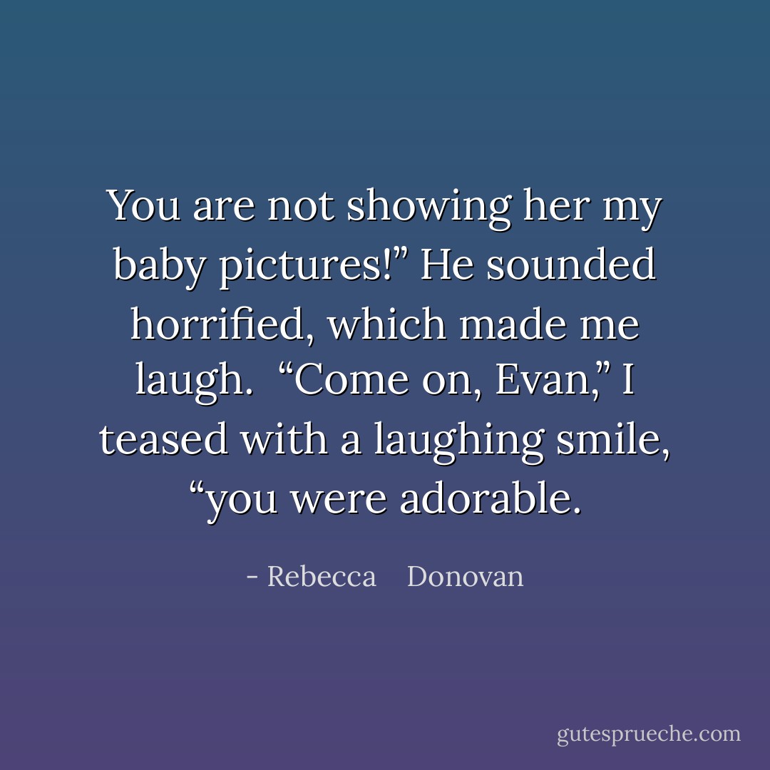 You are not showing her my baby pictures!” He sounded horrified, which made me laugh.<br /> “Come on, Evan,” I teased with a laughing smile, “you were adorable. - Rebecca    Donovan