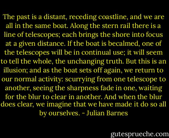 The past is a distant, receding coastline, and we are all in the same boat. Along the stern rail there is a line of telescopes; each brings the shore into focus at a given distance. If the boat is becalmed, one of the telescopes will be in continual use; it will seem to tell the whole, the unchanging truth. But this is an illusion; and as the boat sets off again, we return to our normal activity: scurrying from one telescope to another, seeing the sharpness fade in one, waiting for the blur to clear in another. And when the blur does clear, we imagine that we have made it do so all by ourselves. - Julian Barnes