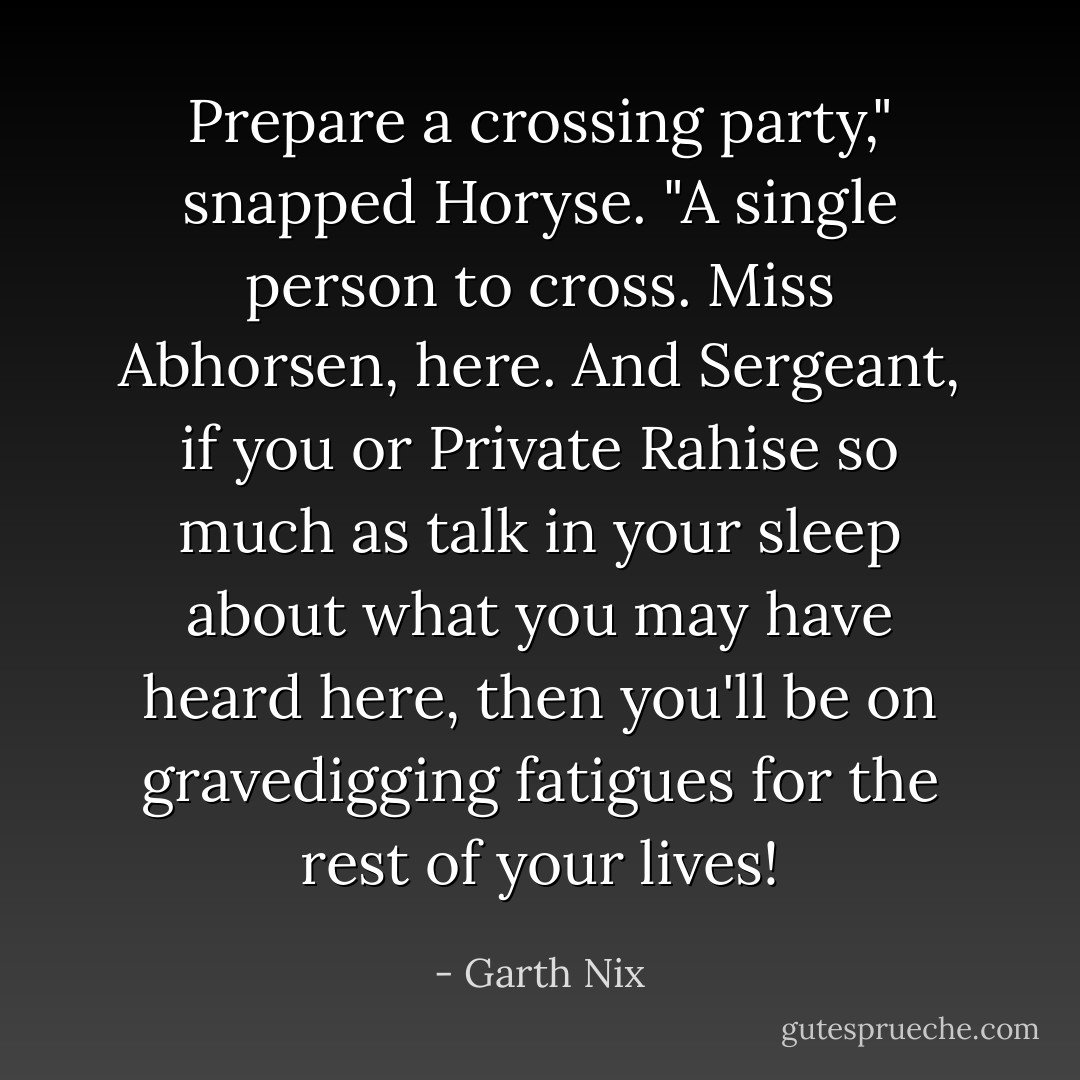 Prepare a crossing party," snapped Horyse. "A single person to cross. Miss Abhorsen, here. And Sergeant, if you or Private Rahise so much as talk in your sleep about what you may have heard here, then you'll be on gravedigging fatigues for the rest of your lives! - Garth Nix