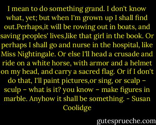 I mean to do something grand. I don't know what, yet; but when I'm grown up I shall find out.Perhaps,it will be rowing out in boats, and saving peoples' lives,like that girl in the book. Or perhaps I shall go and nurse in the hospital, like Miss Nightingale. Or else I'll head a crusade and ride on a white horse, with armor and a helmet on my head, and carry a sacred flag. Or if I don't do that, I'll paint pictures,or sing, or scalp – sculp – what is it? you know – make figures in marble. Anyhow it shall be something. - Susan Coolidge