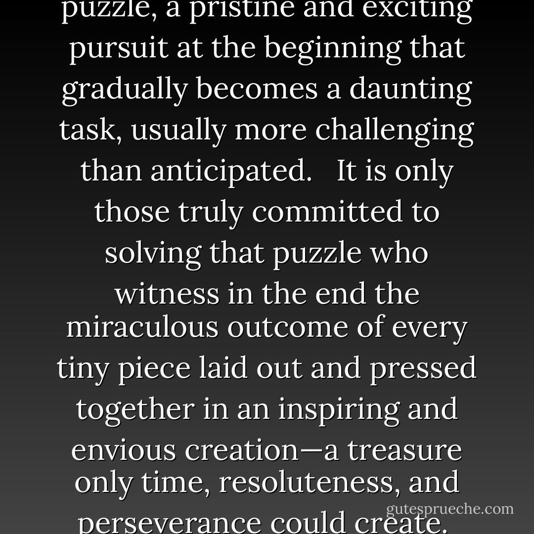 Marriage is a million piece puzzle, a pristine and exciting pursuit at the beginning that gradually becomes a daunting task, usually more challenging than anticipated.   It is only those truly committed to solving that puzzle who witness in the end the miraculous outcome of every tiny piece laid out and pressed together in an inspiring and envious creation—a treasure only time, resoluteness, and perseverance could create.  - Richelle E. Goodrich
