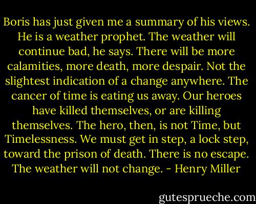Boris has just given me a summary of his views. He is a weather prophet. The weather will continue bad, he says. There will be more calamities, more death, more despair. Not the slightest indication of a change anywhere. The cancer of time is eating us away. Our heroes have killed themselves, or are killing themselves. The hero, then, is not Time, but Timelessness. We must get in step, a lock step, toward the prison of death. There is no escape. The weather will not change. - Henry Miller