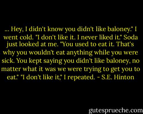 ... Hey, I didn't know you didn't like baloney."<br />I went cold. "I don't like it. I never liked it."<br />Soda just looked at me. "You used to eat it. That's why you wouldn't eat anything while you were sick. You kept saying you didn't like baloney, no matter what it was we were trying to get you to eat."<br />"I don't like it," I repeated. - S.E. Hinton