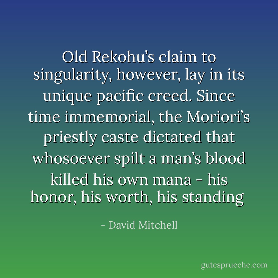 Old Rekohu’s claim to singularity, however, lay in its unique pacific creed. Since time immemorial, the Moriori’s priestly caste dictated that whosoever spilt a man’s blood killed his own mana - his honor, his worth, his standing  - David Mitchell