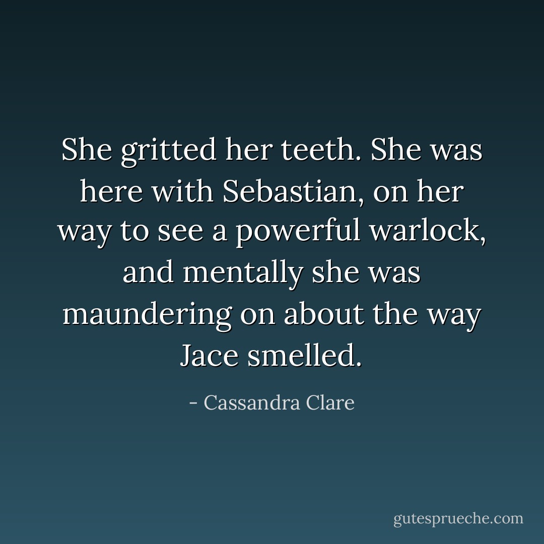 She gritted her teeth. She was here with Sebastian, on her way to see a powerful warlock, and mentally she was maundering on about the way Jace smelled. - Cassandra Clare