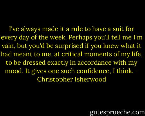 I've always made it a rule to have a suit for every day of the week. Perhaps you'll tell me I'm vain, but you'd be surprised if you knew what it had meant to me, at critical moments of my life, to be dressed exactly in accordance with my mood. It gives one such confidence, I think. - Christopher Isherwood