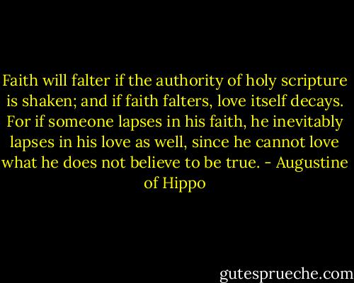 Faith will falter if the authority of holy scripture is shaken; and if faith falters, love itself decays. For if someone lapses in his faith, he inevitably lapses in his love as well, since he cannot love what he does not believe to be true. - Augustine of Hippo