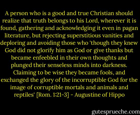 A person who is a good and true Christian should realize that truth belongs to his Lord, wherever it is found, gathering and acknowledging it even in pagan literature, but rejecting superstitious vanities and deploring and avoiding those who 'though they knew God did not glorify him as God or give thanks but became enfeebled in their own thoughts and plunged their senseless minds into darkness. Claiming to be wise they became fools, and exchanged the glory of the incorruptible God for the image of corruptible mortals and animals and reptiles' [Rom. 1:21-3] - Augustine of Hippo