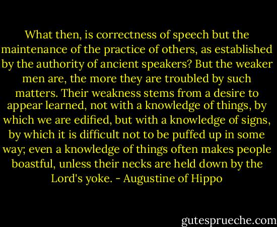What then, is correctness of speech but the maintenance of the practice of others, as established by the authority of ancient speakers? But the weaker men are, the more they are troubled by such matters. Their weakness stems from a desire to appear learned, not with a knowledge of things, by which we are edified, but with a knowledge of signs, by which it is difficult not to be puffed up in some way; even a knowledge of things often makes people boastful, unless their necks are held down by the Lord's yoke. - Augustine of Hippo