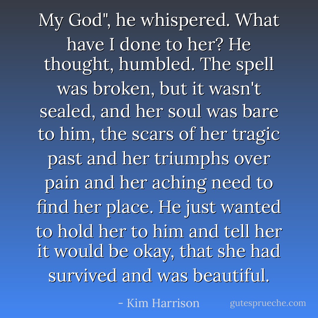 My God", he whispered. What have I done to her? He thought, humbled. The spell was broken, but it wasn't sealed, and her soul was bare to him, the scars of her tragic past and her triumphs over pain and her aching need to find her place. He just wanted to hold her to him and tell her it would be okay, that she had survived and was beautiful. - Kim Harrison