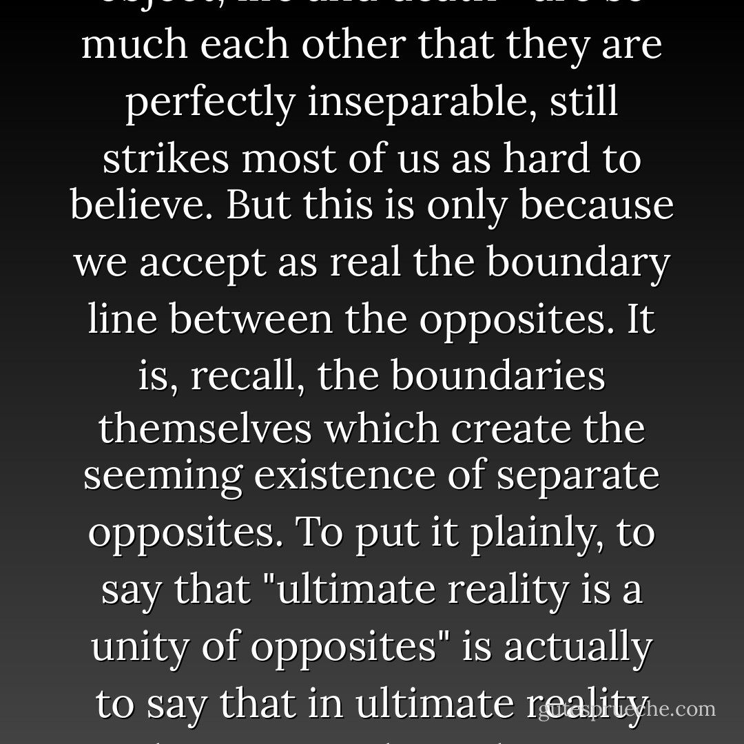 That all opposites—such as mass and energy, subject and object, life and death—are so much each other that they are perfectly inseparable, still strikes most of us as hard to believe. But this is only because we accept as real the boundary line between the opposites. It is, recall, the boundaries themselves which create the seeming existence of separate opposites. To put it plainly, to say that "ultimate reality is a unity of opposites" is actually to say that in ultimate reality there are no boundaries. Anywhere. - Ken Wilber