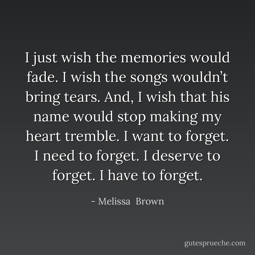 I just wish the memories would fade. I wish the songs wouldn’t bring tears. And, I wish that his name would stop making my heart tremble. I want to forget. I need to forget. I deserve to forget. I have to forget. - Melissa  Brown