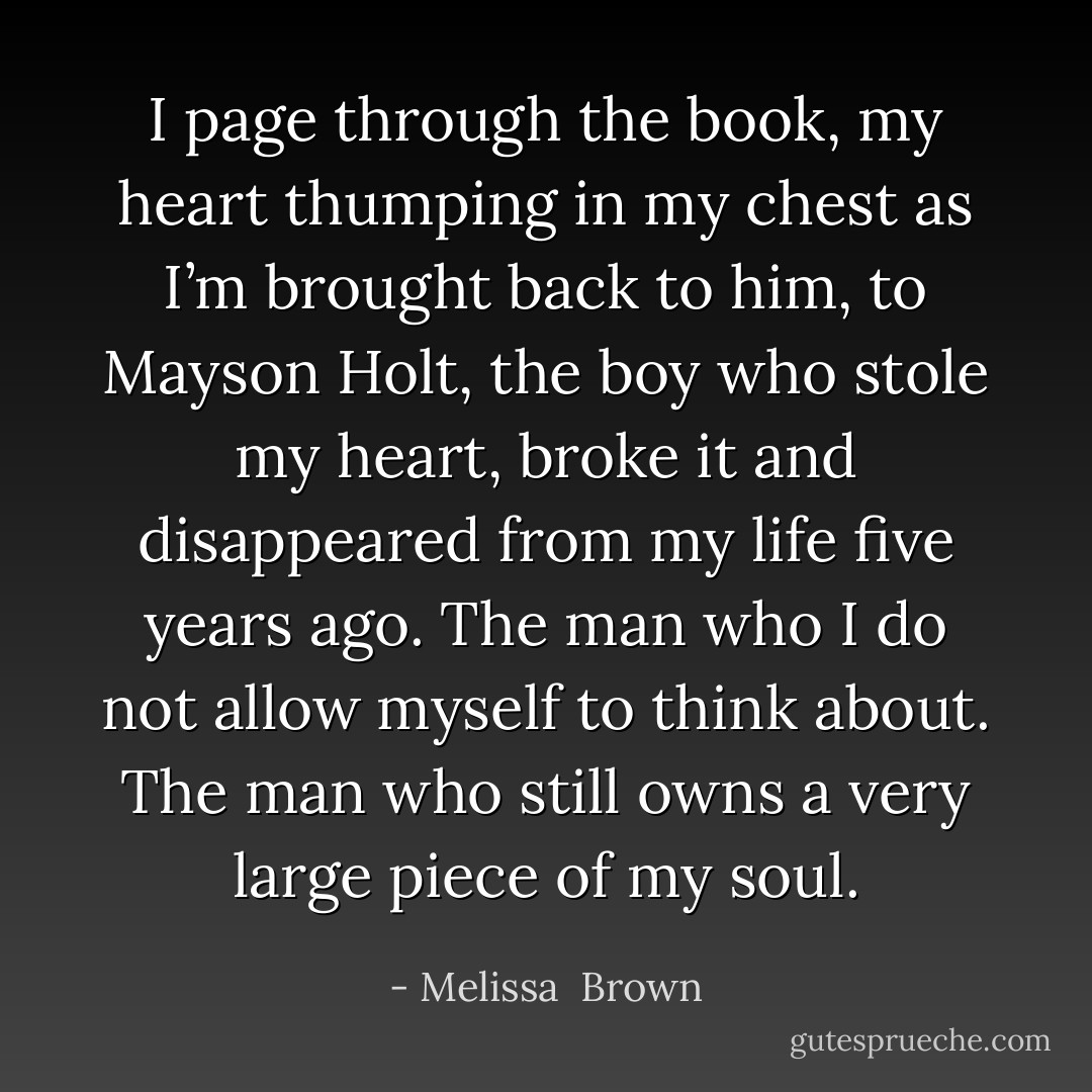 I page through the book, my heart thumping in my chest as I’m brought back to him, to Mayson Holt, the boy who stole my heart, broke it and disappeared from my life five years ago. The man who I do not allow myself to think about. The man who still owns a very large piece of my soul. - Melissa  Brown