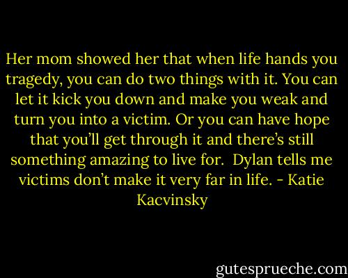 Her mom showed her that when life hands you tragedy, you can do two things with it. You can let it kick you down and make you weak and turn you into a victim. Or you can have hope that you’ll get through it and there’s still something amazing to live for.<br /><br />Dylan tells me victims don’t make it very far in life. - Katie Kacvinsky