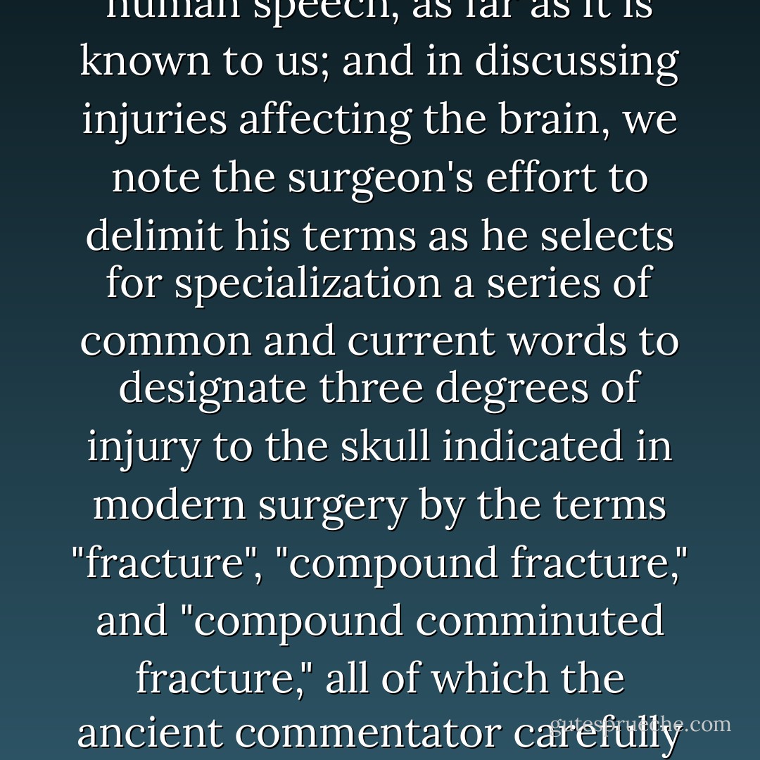 Here we see the word "brain" occurring for the first time in human speech, as far as it is known to us; and in discussing injuries affecting the brain, we note the surgeon's effort to delimit his terms as he selects for specialization a series of common and current words to designate three degrees of injury to the skull indicated in modern surgery by the terms "fracture", "compound fracture," and "compound comminuted fracture," all of which the ancient commentator carefully explains. - James Henry Breasted