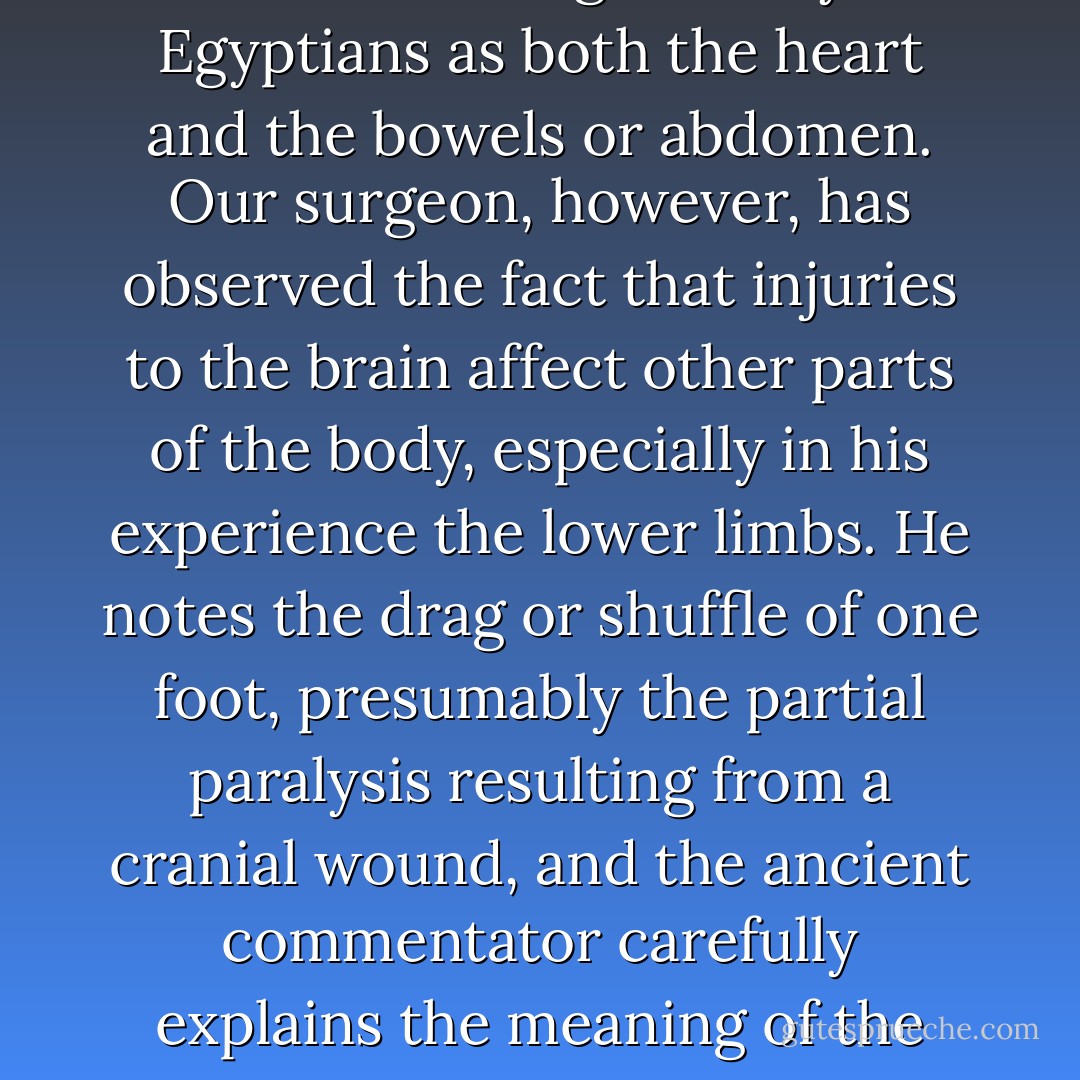 The seat of consciousness and intelligence was from the earliest times regarded by the Egyptians as both the heart and the bowels or abdomen. Our surgeon, however, has observed the fact that injuries to the brain affect other parts of the body, especially in his experience the lower limbs. He notes the drag or shuffle of one foot, presumably the partial paralysis resulting from a cranial wound, and the ancient commentator carefully explains the meaning of the obsolete word used for "shuffle. - James Henry Breasted