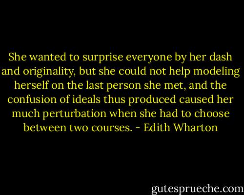 She wanted to surprise everyone by her dash and originality, but she could not help modeling herself on the last person she met, and the confusion of ideals thus produced caused her much perturbation when she had to choose between two courses. - Edith Wharton