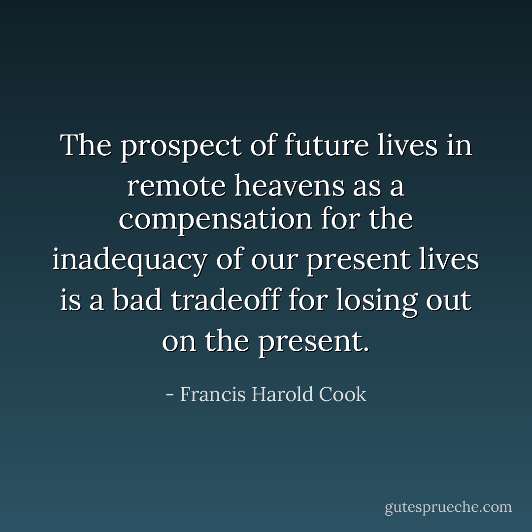 The prospect of future lives in remote heavens as a compensation for the inadequacy of our present lives is a bad tradeoff for losing out on the present. - Francis Harold Cook
