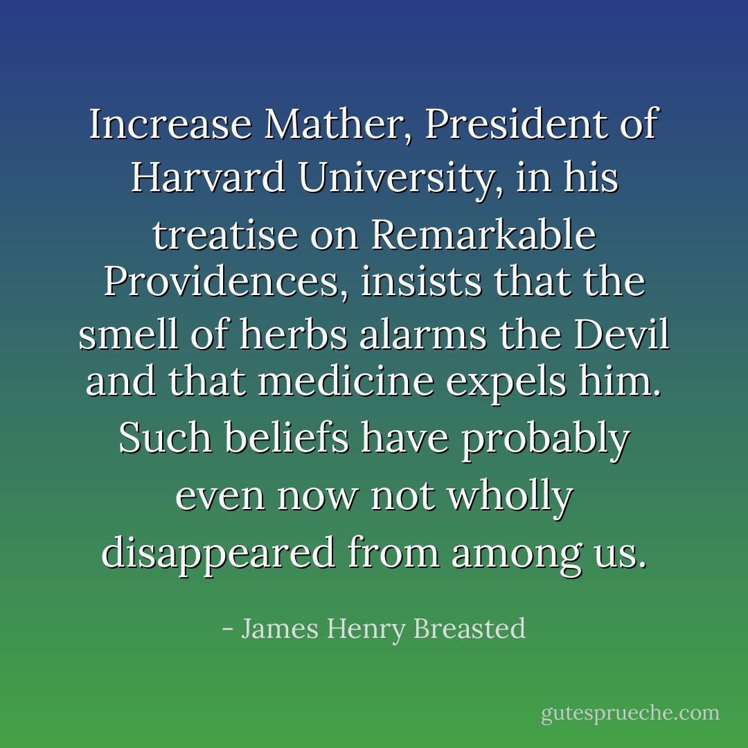 Increase Mather, President of Harvard University, in his treatise on Remarkable Providences, insists that the smell of herbs alarms the Devil and that medicine expels him. Such beliefs have probably even now not wholly disappeared from among us. - James Henry Breasted