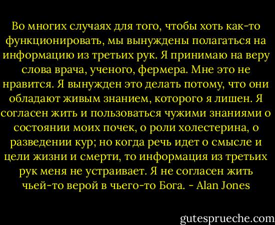 Во многих случаях для того, чтобы хоть как-то функционировать, мы вынуждены полагаться на информацию из третьих рук. Я принимаю на веру слова врача, ученого, фермера. Мне это не нравится. Я вынужден это делать потому, что они обладают живым знанием, которого я лишен. Я согласен жить и пользоваться чужими знаниями о состоянии моих почек, о роли холестерина, о разведении кур; но когда речь идет о смысле и цели жизни и смерти, то информация из третьих рук меня не устраивает. Я не согласен жить чьей-то верой в чьего-то Бога. - Alan Jones