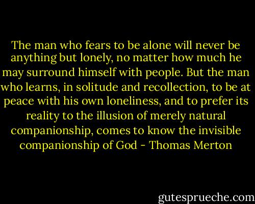 The man who fears to be alone will never be anything but lonely, no matter how much he may surround himself with people. But the man who learns, in solitude and recollection, to be at peace with his own loneliness, and to prefer its reality to the illusion of merely natural companionship, comes to know the invisible companionship of God - Thomas Merton