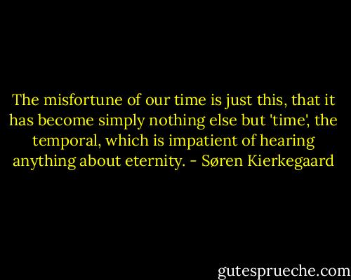 The misfortune of our time is just this, that it has become simply nothing else but 'time', the temporal, which is impatient of hearing anything about eternity. - Søren Kierkegaard